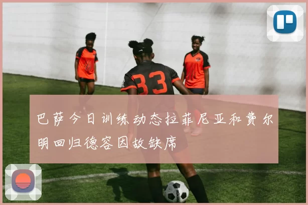 巴萨今日训练动态拉菲尼亚和费尔明回归德容因故缺席