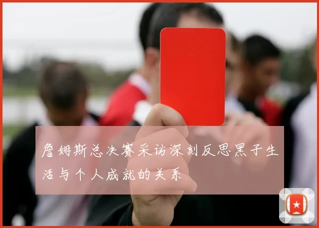 詹姆斯总决赛采访深刻反思黑子生活与个人成就的关系
