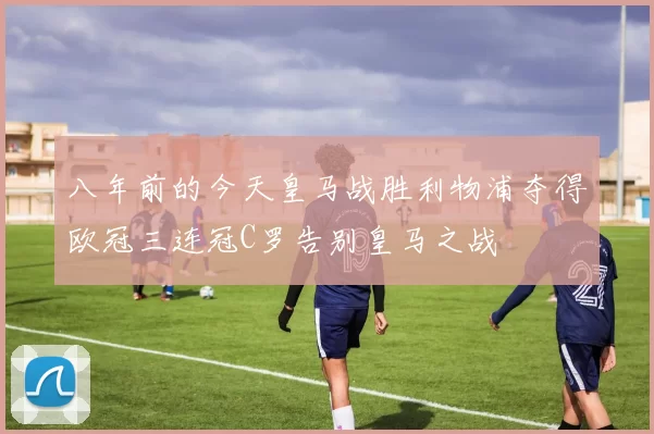 八年前的今天皇马战胜利物浦夺得欧冠三连冠C罗告别皇马之战