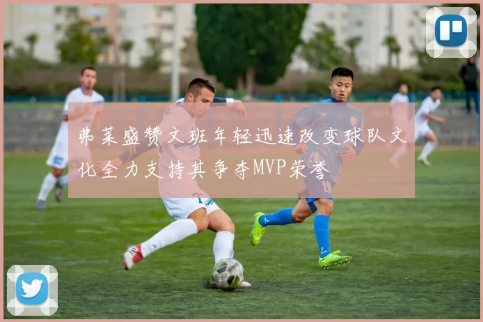 弗莱盛赞文班年轻迅速改变球队文化全力支持其争夺MVP荣誉