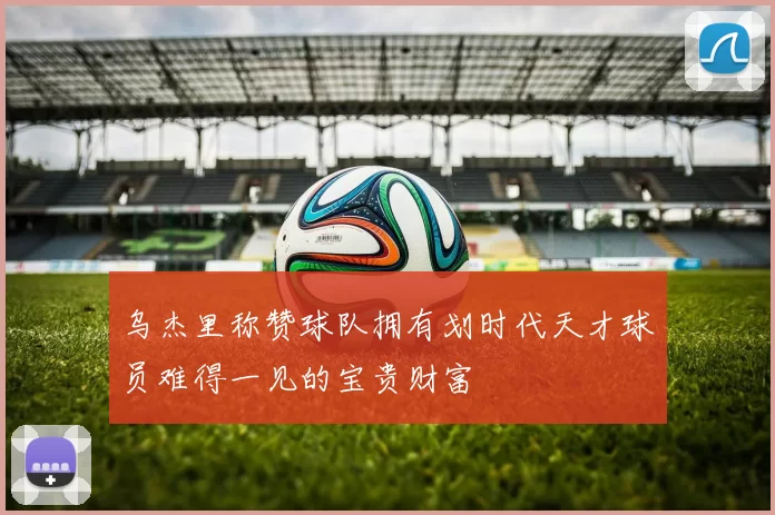 乌杰里称赞球队拥有划时代天才球员难得一见的宝贵财富