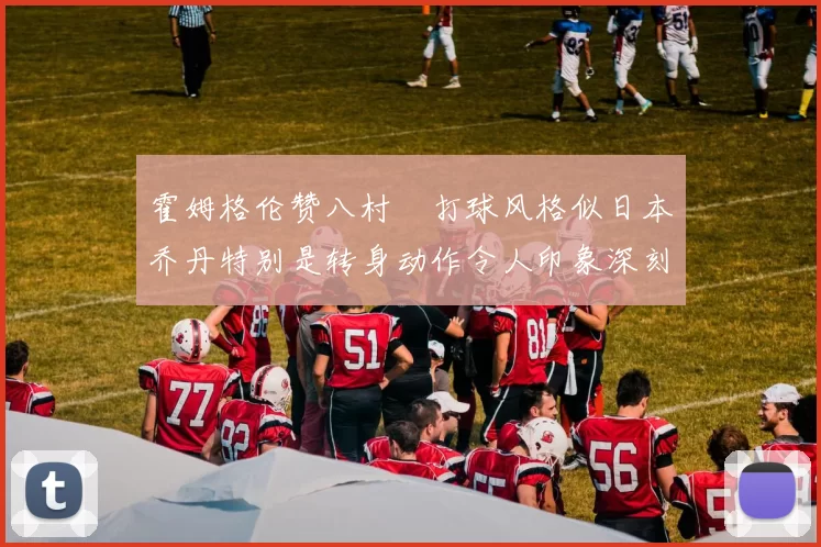 霍姆格伦赞八村塁打球风格似日本乔丹特别是转身动作令人印象深刻