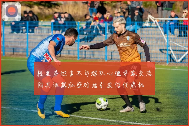 格里芬坦言不与球队心理学家交流因其泄露私密对话引发信任危机