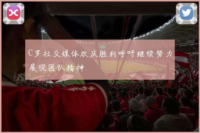 C罗社交媒体欢庆胜利呼吁继续努力展现团队精神