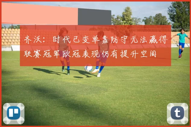齐沃：时代已变单靠防守无法赢得联赛冠军欧冠表现仍有提升空间