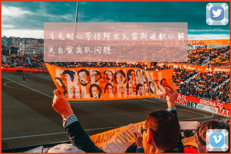 马竞耐心等待阿尔瓦雷斯道歉以解决自宣离队问题