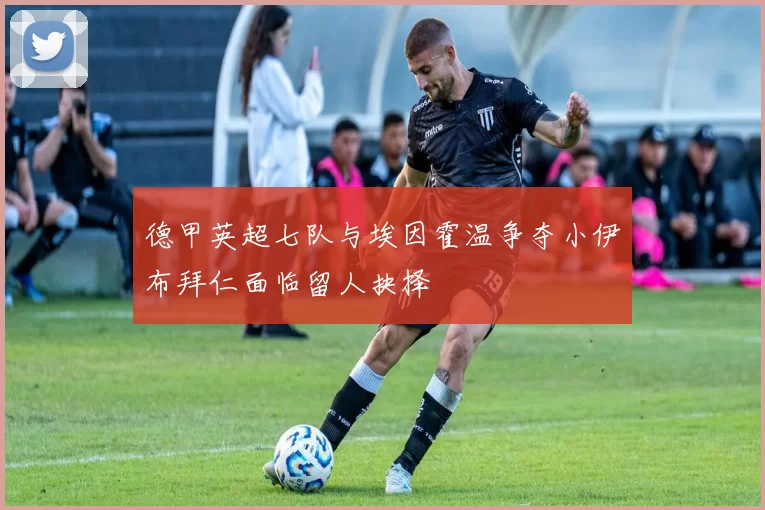 德甲英超七队与埃因霍温争夺小伊布拜仁面临留人抉择