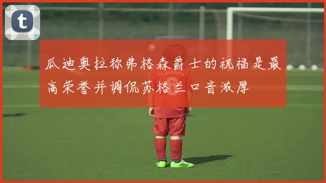 瓜迪奥拉称弗格森爵士的祝福是最高荣誉并调侃苏格兰口音浓厚