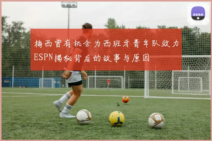 梅西曾有机会为西班牙青年队效力ESPN揭秘背后的故事与原因