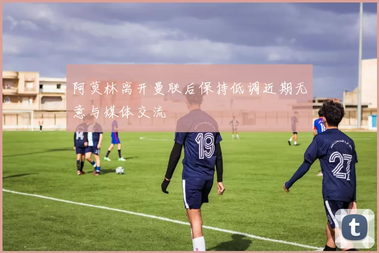 阿莫林离开曼联后保持低调近期无意与媒体交流