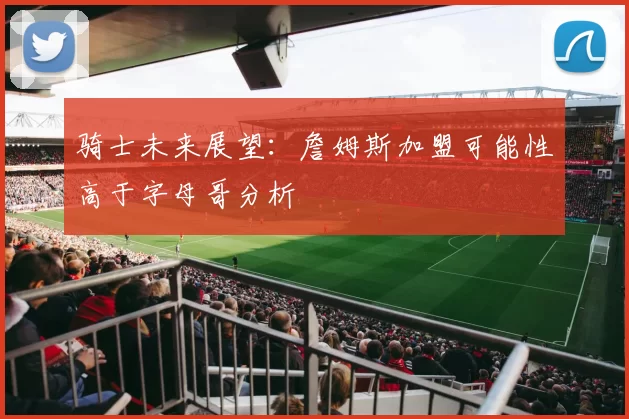 骑士未来展望：詹姆斯加盟可能性高于字母哥分析