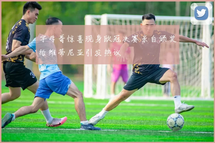 字母哥惊喜现身欧冠决赛亲自颁奖给维蒂尼亚引发热议
