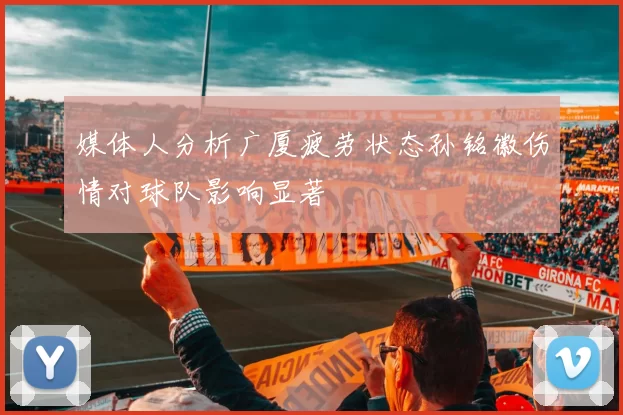 媒体人分析广厦疲劳状态孙铭徽伤情对球队影响显著