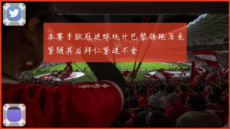 本赛季欧冠进球统计巴黎领跑马竞紧随其后拜仁紧追不舍