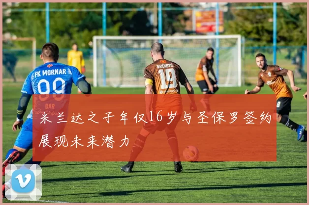 米兰达之子年仅16岁与圣保罗签约展现未来潜力