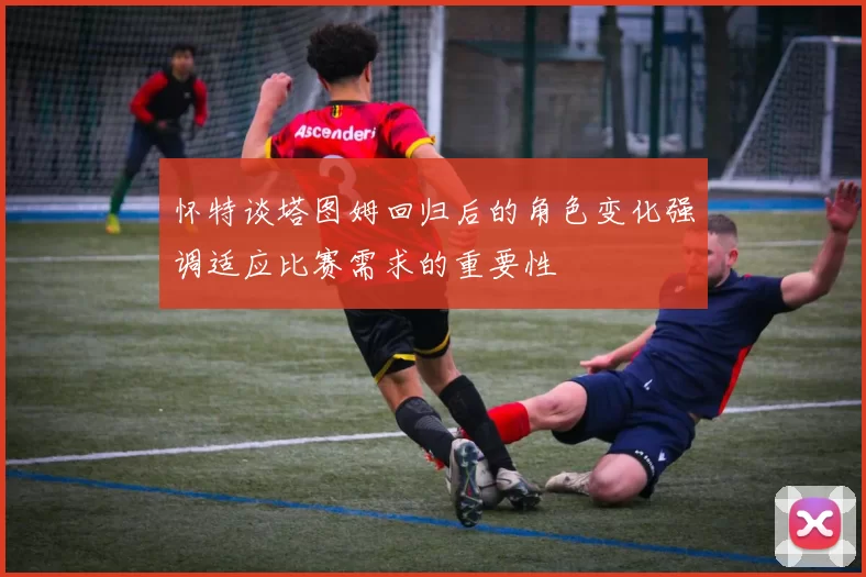 怀特谈塔图姆回归后的角色变化强调适应比赛需求的重要性