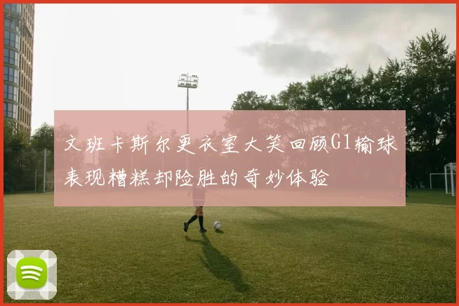 文班卡斯尔更衣室大笑回顾G1输球表现糟糕却险胜的奇妙体验