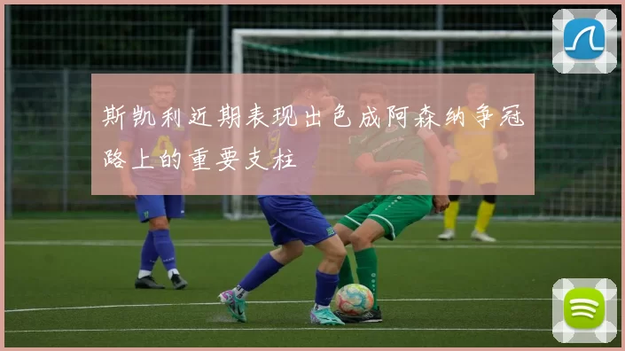 斯凯利近期表现出色成阿森纳争冠路上的重要支柱